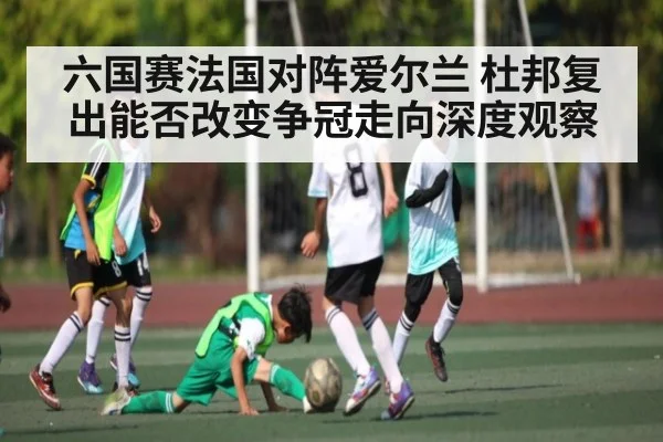 六国赛法国对阵爱尔兰 杜邦复出能否改变争冠走向深度观察