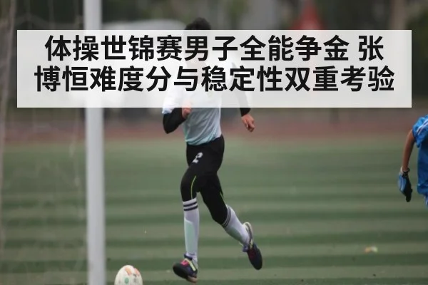 体操世锦赛男子全能争金 张博恒难度分与稳定性双重考验