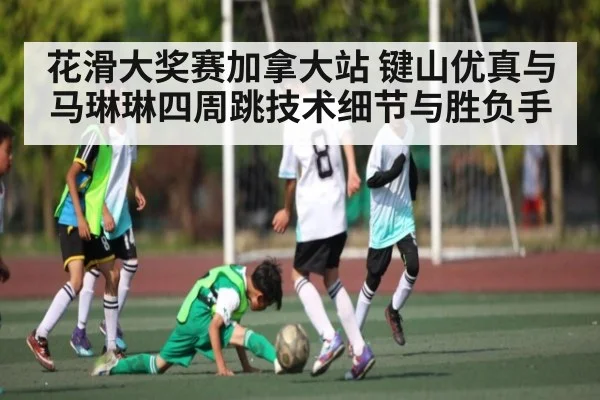 花滑大奖赛加拿大站 键山优真与马琳琳四周跳技术细节与胜负手
