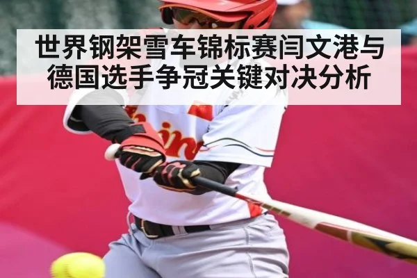 世界钢架雪车锦标赛闫文港与德国选手争冠关键对决分析