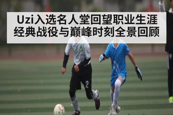 Uzi入选名人堂回望职业生涯经典战役与巅峰时刻全景回顾